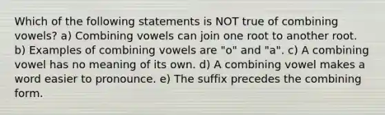 Which of the following statements is NOT true of combining vowels? a) Combining vowels can join one root to another root. b) Examples of combining vowels are "o" and "a". c) A combining vowel has no meaning of its own. d) A combining vowel makes a word easier to pronounce. e) The suffix precedes the combining form.