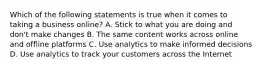 Which of the following statements is true when it comes to taking a business online? A. Stick to what you are doing and don't make changes B. The same content works across online and offline platforms C. Use analytics to make informed decisions D. Use analytics to track your customers across the Internet