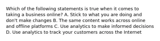 Which of the following statements is true when it comes to taking a business online? A. Stick to what you are doing and don't make changes B. The same content works across online and offline platforms C. Use analytics to make informed decisions D. Use analytics to track your customers across the Internet