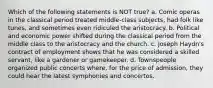 Which of the following statements is NOT true? a. Comic operas in the classical period treated middle-class subjects, had folk like tunes, and sometimes even ridiculed the aristocracy. b. Political and economic power shifted during the classical period from the middle class to the aristocracy and the church. c. Joseph Haydn's contract of employment shows that he was considered a skilled servant, like a gardener or gamekeeper. d. Townspeople organized public concerts where, for the price of admission, they could hear the latest symphonies and concertos.