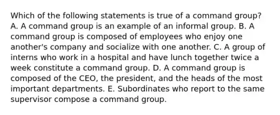 Which of the following statements is true of a command group? A. A command group is an example of an informal group. B. A command group is composed of employees who enjoy one another's company and socialize with one another. C. A group of interns who work in a hospital and have lunch together twice a week constitute a command group. D. A command group is composed of the CEO, the president, and the heads of the most important departments. E. Subordinates who report to the same supervisor compose a command group.