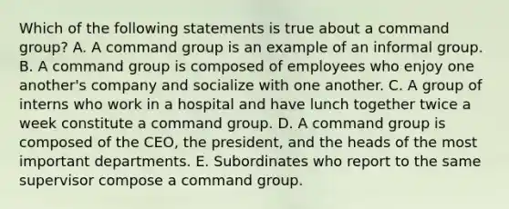 Which of the following statements is true about a command group? A. A command group is an example of an informal group. B. A command group is composed of employees who enjoy one another's company and socialize with one another. C. A group of interns who work in a hospital and have lunch together twice a week constitute a command group. D. A command group is composed of the CEO, the president, and the heads of the most important departments. E. Subordinates who report to the same supervisor compose a command group.