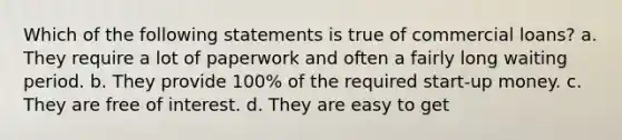 Which of the following statements is true of commercial loans? a. They require a lot of paperwork and often a fairly long waiting period. b. They provide 100% of the required start-up money. c. They are free of interest. d. They are easy to get