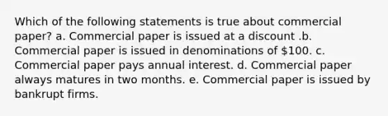 Which of the following statements is true about commercial paper? a. Commercial paper is issued at a discount .b. Commercial paper is issued in denominations of 100. c. Commercial paper pays annual interest. d. Commercial paper always matures in two months. e. Commercial paper is issued by bankrupt firms.