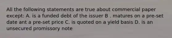 All the following statements are true about commercial paper except: A. is a funded debt of the issuer B . matures on a pre-set date ant a pre-set price C. is quoted on a yield basis D. is an unsecured promissory note