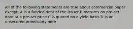 All of the following statements are true about commercial paper except: A is a funded debt of the issuer B matures on pre-set date at a pre-set price C is quoted on a yield basis D is an unsecured promissory note