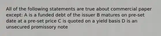 All of the following statements are true about commercial paper except: A is a funded debt of the issuer B matures on pre-set date at a pre-set price C is quoted on a yield basis D is an unsecured promissory note