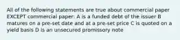 All of the following statements are true about commercial paper EXCEPT commercial paper: A is a funded debt of the issuer B matures on a pre-set date and at a pre-set price C is quoted on a yield basis D is an unsecured promissory note