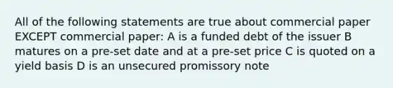 All of the following statements are true about commercial paper EXCEPT commercial paper: A is a funded debt of the issuer B matures on a pre-set date and at a pre-set price C is quoted on a yield basis D is an unsecured promissory note