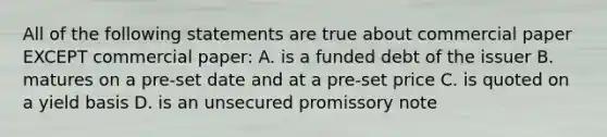 All of the following statements are true about commercial paper EXCEPT commercial paper: A. is a funded debt of the issuer B. matures on a pre-set date and at a pre-set price C. is quoted on a yield basis D. is an unsecured promissory note