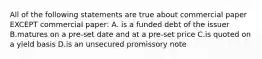 All of the following statements are true about commercial paper EXCEPT commercial paper: A. is a funded debt of the issuer B.matures on a pre-set date and at a pre-set price C.is quoted on a yield basis D.is an unsecured promissory note