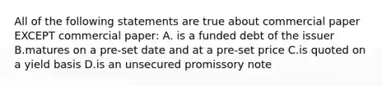 All of the following statements are true about commercial paper EXCEPT commercial paper: A. is a funded debt of the issuer B.matures on a pre-set date and at a pre-set price C.is quoted on a yield basis D.is an unsecured promissory note