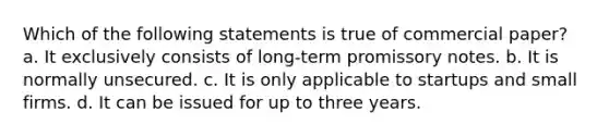 Which of the following statements is true of commercial paper? a. It exclusively consists of long-term promissory notes. b. It is normally unsecured. c. It is only applicable to startups and small firms. d. It can be issued for up to three years.