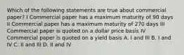 Which of the following statements are true about commercial paper? I Commercial paper has a maximum maturity of 90 days II Commercial paper has a maximum maturity of 270 days III Commercial paper is quoted on a dollar price basis IV Commercial paper is quoted on a yield basis A. I and III B. I and IV C. II and III D. II and IV