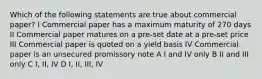 Which of the following statements are true about commercial paper? I Commercial paper has a maximum maturity of 270 days II Commercial paper matures on a pre-set date at a pre-set price III Commercial paper is quoted on a yield basis IV Commercial paper is an unsecured promissory note A I and IV only B II and III only C I, II, IV D I, II, III, IV