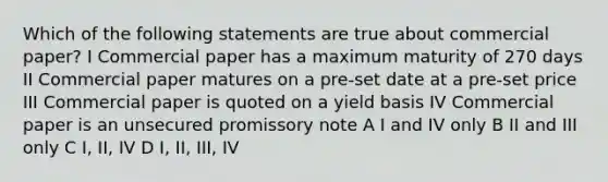 Which of the following statements are true about commercial paper? I Commercial paper has a maximum maturity of 270 days II Commercial paper matures on a pre-set date at a pre-set price III Commercial paper is quoted on a yield basis IV Commercial paper is an unsecured promissory note A I and IV only B II and III only C I, II, IV D I, II, III, IV