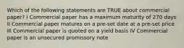 Which of the following statements are TRUE about commercial paper? I Commercial paper has a maximum maturity of 270 days II Commercial paper matures on a pre-set date at a pre-set price III Commercial paper is quoted on a yield basis IV Commercial paper is an unsecured promissory note