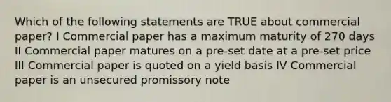 Which of the following statements are TRUE about commercial paper? I Commercial paper has a maximum maturity of 270 days II Commercial paper matures on a pre-set date at a pre-set price III Commercial paper is quoted on a yield basis IV Commercial paper is an unsecured promissory note