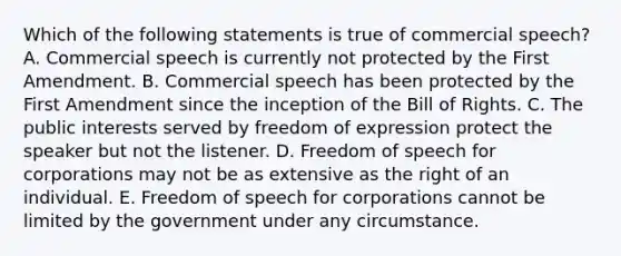 Which of the following statements is true of commercial speech? A. Commercial speech is currently not protected by the First Amendment. B. Commercial speech has been protected by the First Amendment since the inception of the Bill of Rights. C. The public interests served by freedom of expression protect the speaker but not the listener. D. Freedom of speech for corporations may not be as extensive as the right of an individual. E. Freedom of speech for corporations cannot be limited by the government under any circumstance.