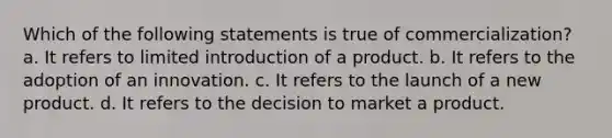 Which of the following statements is true of commercialization? a. It refers to limited introduction of a product. b. It refers to the adoption of an innovation. c. It refers to the launch of a new product. d. It refers to the decision to market a product.