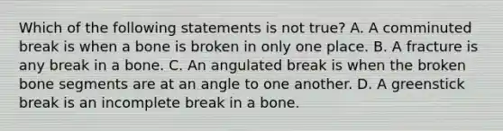 Which of the following statements is not​ true? A. A comminuted break is when a bone is broken in only one place. B. A fracture is any break in a bone. C. An angulated break is when the broken bone segments are at an angle to one another. D. A greenstick break is an incomplete break in a bone.