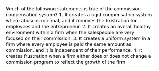 Which of the following statements is true of the commission compensation system? 1. It creates a rigid compensation system where abuse is minimal, and it removes the frustration for employees and the entrepreneur. 2. It creates an overall healthy environment within a firm when the salespeople are very focused on their commission. 3. It creates a uniform system in a firm where every employee is paid the same amount as commission, and it is independent of their performance. 4. It creates frustration when a firm either does or does not change a commission program to reflect the growth of the firm.