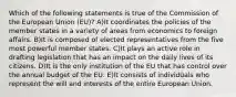 Which of the following statements is true of the Commission of the European Union (EU)? A)It coordinates the policies of the member states in a variety of areas from economics to foreign affairs. B)It is composed of elected representatives from the five most powerful member states. C)It plays an active role in drafting legislation that has an impact on the daily lives of its citizens. D)It is the only institution of the EU that has control over the annual budget of the EU. E)It consists of individuals who represent the will and interests of the entire European Union.