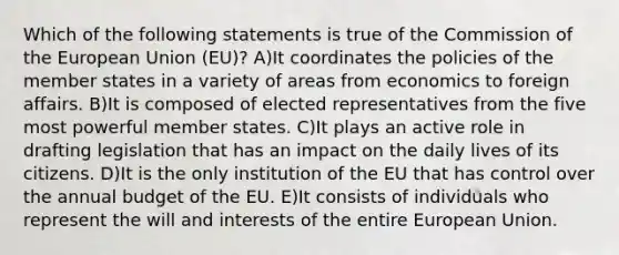 Which of the following statements is true of the Commission of the European Union (EU)? A)It coordinates the policies of the member states in a variety of areas from economics to foreign affairs. B)It is composed of elected representatives from the five most powerful member states. C)It plays an active role in drafting legislation that has an impact on the daily lives of its citizens. D)It is the only institution of the EU that has control over the annual budget of the EU. E)It consists of individuals who represent the will and interests of the entire European Union.