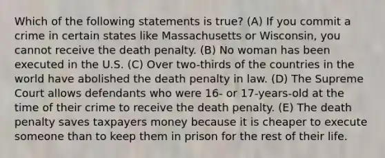 Which of the following statements is true? (A) If you commit a crime in certain states like Massachusetts or Wisconsin, you cannot receive the death penalty. (B) No woman has been executed in the U.S. (C) Over two-thirds of the countries in the world have abolished the death penalty in law. (D) The Supreme Court allows defendants who were 16- or 17-years-old at the time of their crime to receive the death penalty. (E) The death penalty saves taxpayers money because it is cheaper to execute someone than to keep them in prison for the rest of their life.