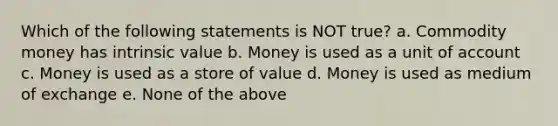 Which of the following statements is NOT true? a. Commodity money has intrinsic value b. Money is used as a unit of account c. Money is used as a store of value d. Money is used as medium of exchange e. None of the above