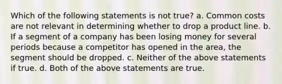 Which of the following statements is not true? a. Common costs are not relevant in determining whether to drop a product line. b. If a segment of a company has been losing money for several periods because a competitor has opened in the area, the segment should be dropped. c. Neither of the above statements if true. d. Both of the above statements are true.