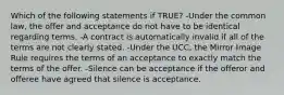 Which of the following statements if TRUE? -Under the common law, the offer and acceptance do not have to be identical regarding terms. -A contract is automatically invalid if all of the terms are not clearly stated. -Under the UCC, the Mirror Image Rule requires the terms of an acceptance to exactly match the terms of the offer. -Silence can be acceptance if the offeror and offeree have agreed that silence is acceptance.