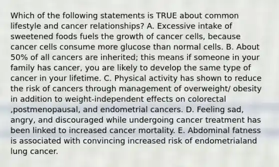 Which of the following statements is TRUE about common lifestyle and cancer relationships? A. Excessive intake of sweetened foods fuels the growth of cancer cells, because cancer cells consume more glucose than normal cells. B. About 50% of all cancers are inherited; this means if someone in your family has cancer, you are likely to develop the same type of cancer in your lifetime. C. Physical activity has shown to reduce the risk of cancers through management of overweight/ obesity in addition to weight-independent effects on colorectal ,postmenopausal, and endometrial cancers. D. Feeling sad, angry, and discouraged while undergoing cancer treatment has been linked to increased cancer mortality. E. Abdominal fatness is associated with convincing increased risk of endometrialand lung cancer.