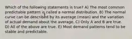 Which of the following statements is true? A) The most common predictable pattern is called a normal distribution. B) The normal curve can be described by its average (mean) and the variation of actual demand about the average. C) Only A and B are true. D) All of the above are true. E) Most demand patterns tend to be stable and predictable.