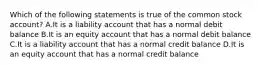 Which of the following statements is true of the common stock account? A.It is a liability account that has a normal debit balance B.It is an equity account that has a normal debit balance C.It is a liability account that has a normal credit balance D.It is an equity account that has a normal credit balance