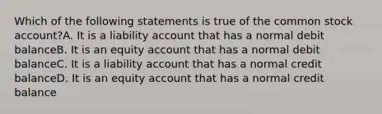 Which of the following statements is true of the common stock account?A. It is a liability account that has a normal debit balanceB. It is an equity account that has a normal debit balanceC. It is a liability account that has a normal credit balanceD. It is an equity account that has a normal credit balance