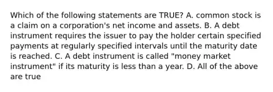 Which of the following statements are TRUE? A. common stock is a claim on a corporation's net income and assets. B. A debt instrument requires the issuer to pay the holder certain specified payments at regularly specified intervals until the maturity date is reached. C. A debt instrument is called "money market instrument" if its maturity is less than a year. D. All of the above are true