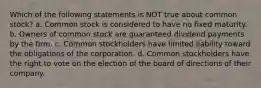 Which of the following statements is NOT true about common stock? a. Common stock is considered to have no fixed maturity. b. Owners of common stock are guaranteed dividend payments by the firm. c. Common stockholders have limited liability toward the obligations of the corporation. d. Common stockholders have the right to vote on the election of the board of directions of their company.