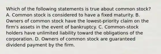 Which of the following statements is true about common stock? A. Common stock is considered to have a fixed maturity. B. Owners of common stock have the lowest-priority claim on the firm's assets in the event of bankruptcy. C. Common-stock holders have unlimited liability toward the obligations of the corporation. D. Owners of common stock are guaranteed dividend payment by the firm.