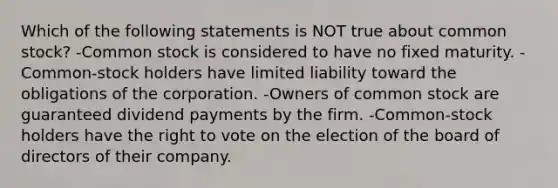 Which of the following statements is NOT true about common stock? -Common stock is considered to have no fixed maturity. -Common-stock holders have limited liability toward the obligations of the corporation. -Owners of common stock are guaranteed dividend payments by the firm. -Common-stock holders have the right to vote on the election of the board of directors of their company.