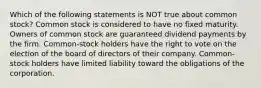 Which of the following statements is NOT true about common stock? Common stock is considered to have no fixed maturity. Owners of common stock are guaranteed dividend payments by the firm. Common-stock holders have the right to vote on the election of the board of directors of their company. Common-stock holders have limited liability toward the obligations of the corporation.