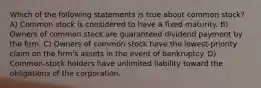 Which of the following statements is true about common stock? A) Common stock is considered to have a fixed maturity. B) Owners of common stock are guaranteed dividend payment by the firm. C) Owners of common stock have the lowest-priority claim on the firm's assets in the event of bankruptcy. D) Common-stock holders have unlimited liability toward the obligations of the corporation.