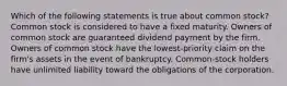 Which of the following statements is true about common stock? Common stock is considered to have a fixed maturity. Owners of common stock are guaranteed dividend payment by the firm. Owners of common stock have the lowest-priority claim on the firm's assets in the event of bankruptcy. Common-stock holders have unlimited liability toward the obligations of the corporation.