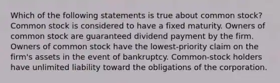 Which of the following statements is true about common stock? Common stock is considered to have a fixed maturity. Owners of common stock are guaranteed dividend payment by the firm. Owners of common stock have the lowest-priority claim on the firm's assets in the event of bankruptcy. Common-stock holders have unlimited liability toward the obligations of the corporation.