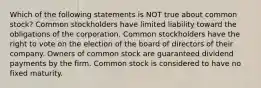 Which of the following statements is NOT true about common stock? Common stockholders have limited liability toward the obligations of the corporation. Common stockholders have the right to vote on the election of the board of directors of their company. Owners of common stock are guaranteed dividend payments by the firm. Common stock is considered to have no fixed maturity.