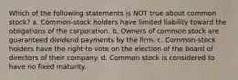 Which of the following statements is NOT true about common stock? a. Common-stock holders have limited liability toward the obligations of the corporation. b. Owners of common stock are guaranteed dividend payments by the firm. c. Common-stock holders have the right to vote on the election of the board of directors of their company. d. Common stock is considered to have no fixed maturity.