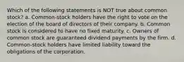 Which of the following statements is NOT true about common stock? a. Common-stock holders have the right to vote on the election of the board of directors of their company. b. Common stock is considered to have no fixed maturity. c. Owners of common stock are guaranteed dividend payments by the firm. d. Common-stock holders have limited liability toward the obligations of the corporation.