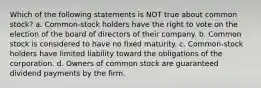 Which of the following statements is NOT true about common stock? a. Common-stock holders have the right to vote on the election of the board of directors of their company. b. Common stock is considered to have no fixed maturity. c. Common-stock holders have limited liability toward the obligations of the corporation. d. Owners of common stock are guaranteed dividend payments by the firm.