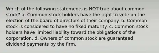 Which of the following statements is NOT true about common stock? a. Common-stock holders have the right to vote on the election of the board of directors of their company. b. Common stock is considered to have no fixed maturity. c. Common-stock holders have limited liability toward the obligations of the corporation. d. Owners of common stock are guaranteed dividend payments by the firm.