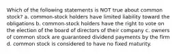 Which of the following statements is NOT true about common stock? a. common-stock holders have limited liability toward the obligations b. common-stock holders have the right to vote on the election of the board of directors of their company c. owners of common stock are guaranteed dividend payments by the firm d. common stock is considered to have no fixed maturity.